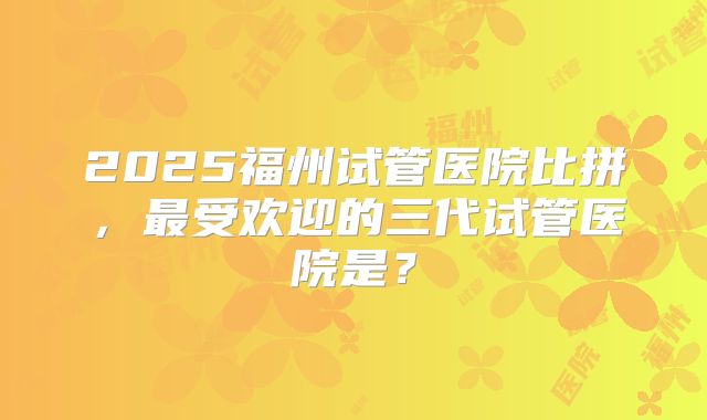 2025福州试管医院比拼,最受欢迎的三代试管医院是?