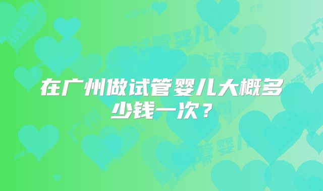 在广州做试管婴儿大概多少钱一次？