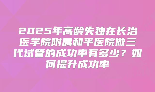 2025年高龄失独在长治医学院附属和平医院做三代试管的成功率有多少?如何提升成功率