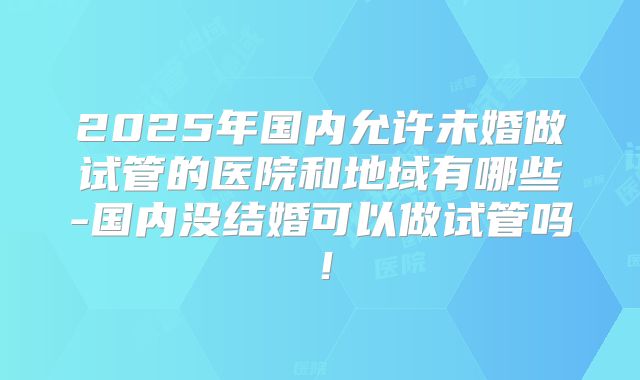 2025年国内允许未婚做试管的医院和地域有哪些-国内没结婚可以做试管吗！