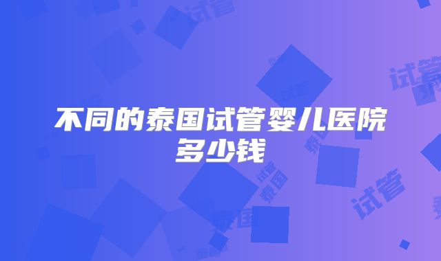 不同的泰国试管婴儿医院多少钱
