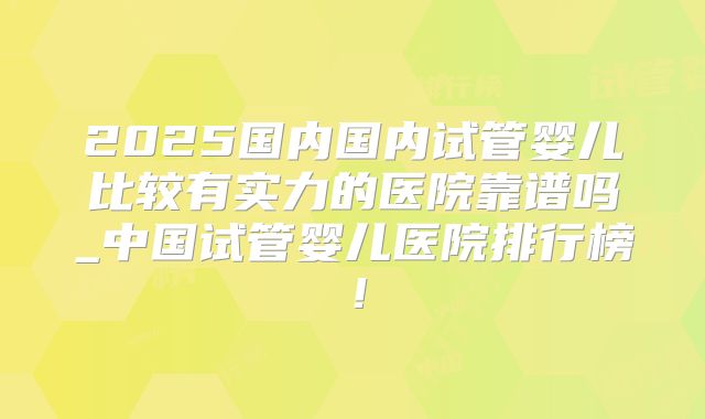 2025国内国内试管婴儿比较有实力的医院靠谱吗_中国试管婴儿医院排行榜!