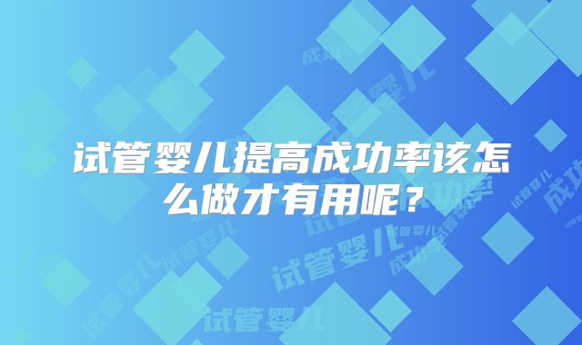 试管婴儿提高成功率该怎么做才有用呢?