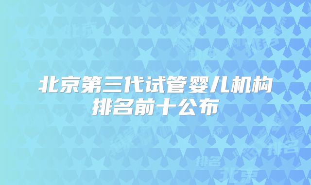 北京第三代试管婴儿机构排名前十公布
