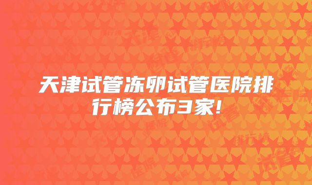 天津试管冻卵试管医院排行榜公布3家!