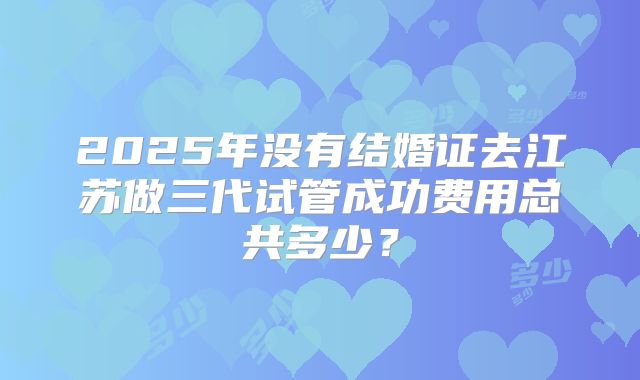 2025年没有结婚证去江苏做三代试管成功费用总共多少？
