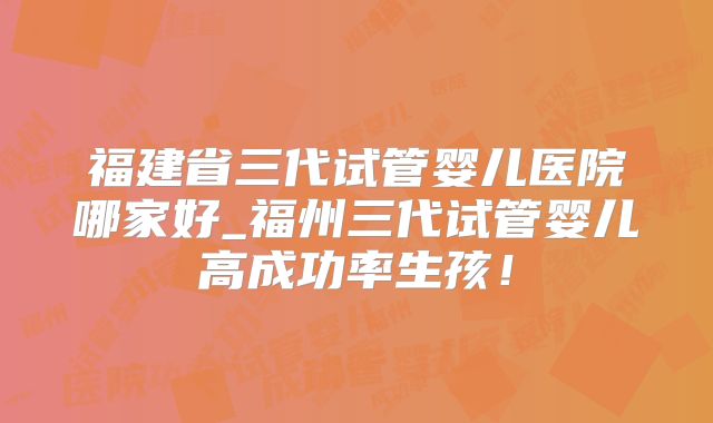福建省三代试管婴儿医院哪家好_福州三代试管婴儿高成功率生孩！