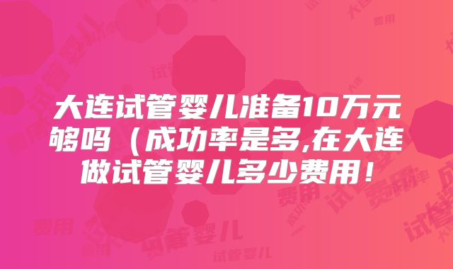 大连试管婴儿准备10万元够吗(成功率是多,在大连做试管婴儿多少费用!