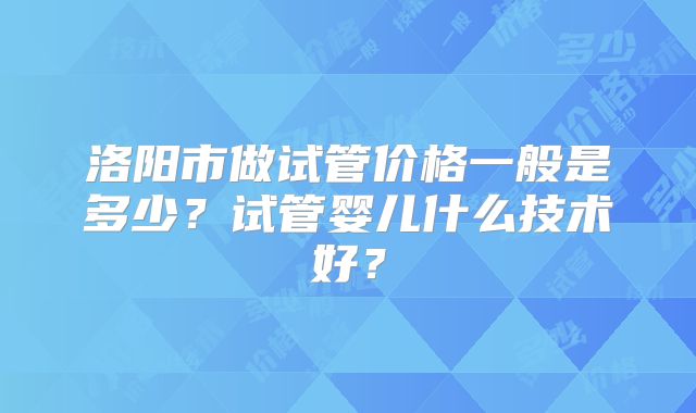 洛阳市做试管价格一般是多少？试管婴儿什么技术好？