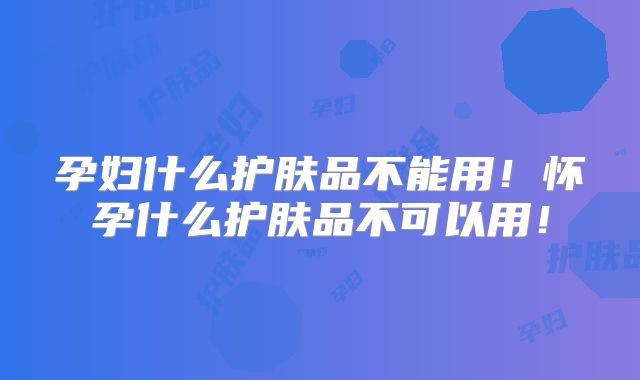 孕妇什么护肤品不能用！怀孕什么护肤品不可以用！