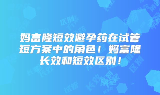 妈富隆短效避孕药在试管短方案中的角色！妈富隆长效和短效区别！