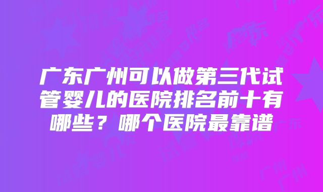 广东广州可以做第三代试管婴儿的医院排名前十有哪些？哪个医院最靠谱
