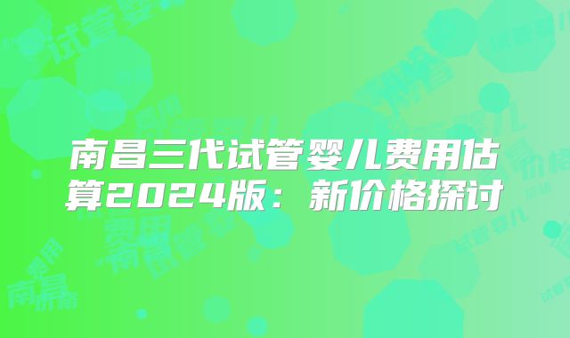 南昌三代试管婴儿费用估算2024版：新价格探讨