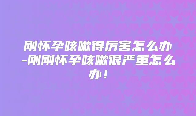 刚怀孕咳嗽得厉害怎么办-刚刚怀孕咳嗽很严重怎么办!