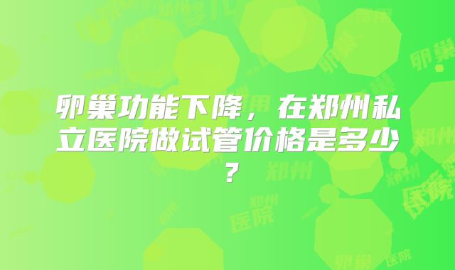 卵巢功能下降，在郑州私立医院做试管价格是多少？