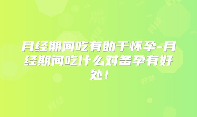 月经期间吃有助于怀孕-月经期间吃什么对备孕有好处！