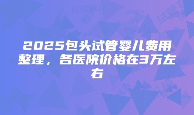 2025包头试管婴儿费用整理,各医院价格在3万左右