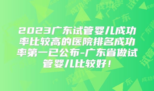 2023广东试管婴儿成功率比较高的医院排名成功率第一已公布-广东省做试管婴儿比较好！