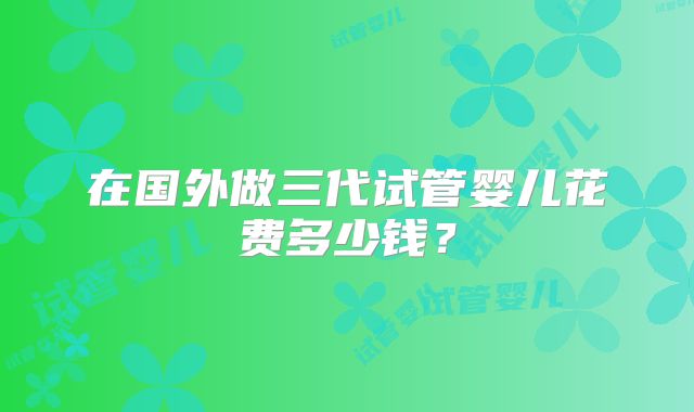 在国外做三代试管婴儿花费多少钱?