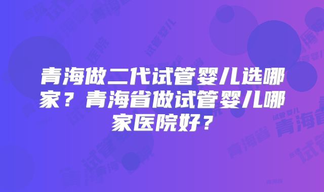 青海做二代试管婴儿选哪家？青海省做试管婴儿哪家医院好？