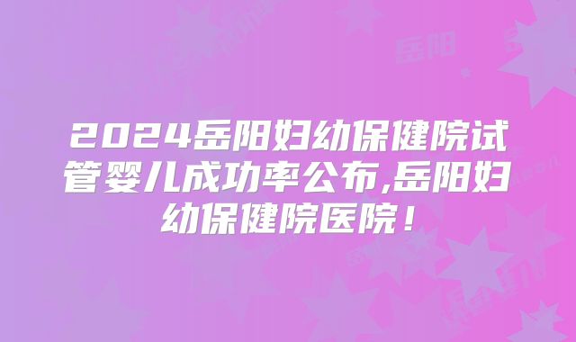 2024岳阳妇幼保健院试管婴儿成功率公布,岳阳妇幼保健院医院！