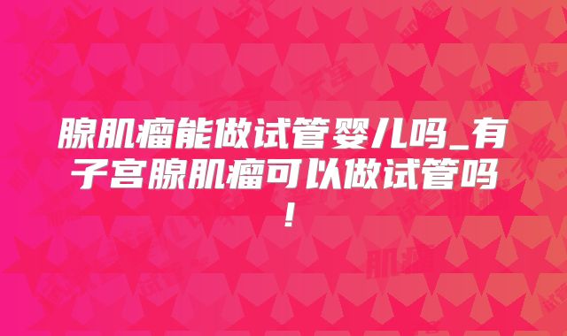 腺肌瘤能做试管婴儿吗_有子宫腺肌瘤可以做试管吗!