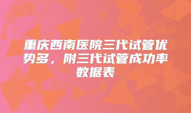 重庆西南医院三代试管优势多，附三代试管成功率数据表
