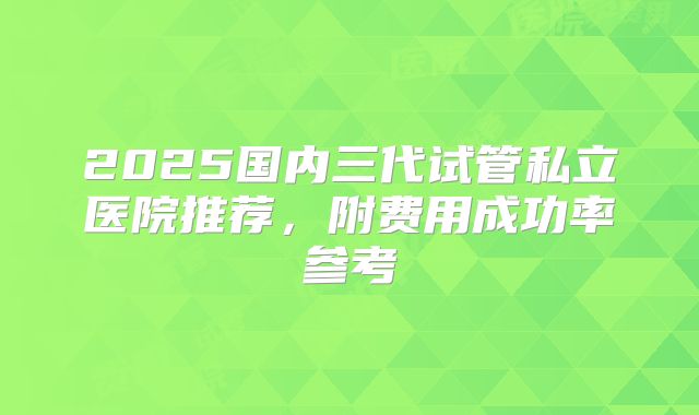 2025国内三代试管私立医院推荐,附费用成功率参考