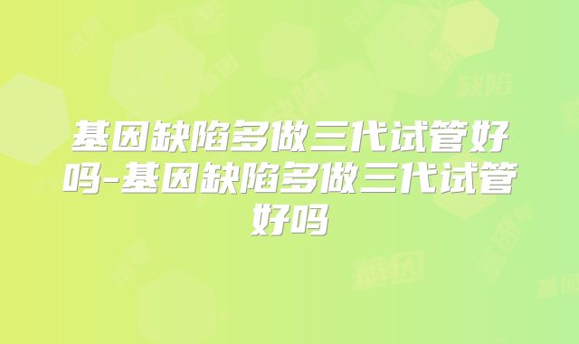 基因缺陷多做三代试管好吗-基因缺陷多做三代试管好吗