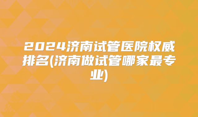 2024济南试管医院权威排名(济南做试管哪家最专业)