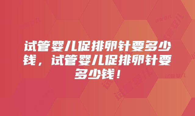 试管婴儿促排卵针要多少钱，试管婴儿促排卵针要多少钱！
