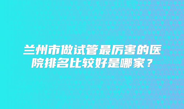 兰州市做试管最厉害的医院排名比较好是哪家?