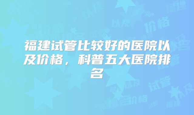 福建试管比较好的医院以及价格，科普五大医院排名