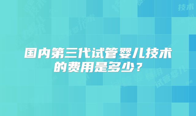 国内第三代试管婴儿技术的费用是多少？
