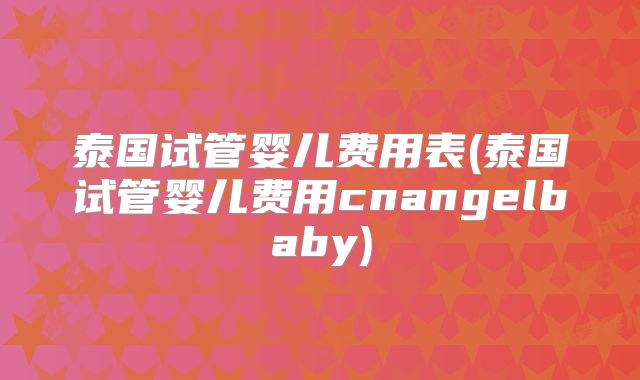 泰国试管婴儿费用表(泰国试管婴儿费用cnangelbaby)