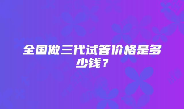 全国做三代试管价格是多少钱?