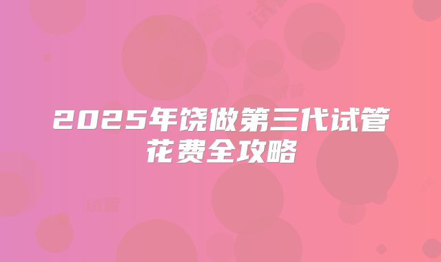 2025年饶做第三代试管花费全攻略