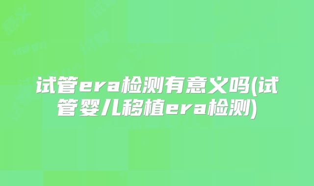 试管era检测有意义吗(试管婴儿移植era检测)