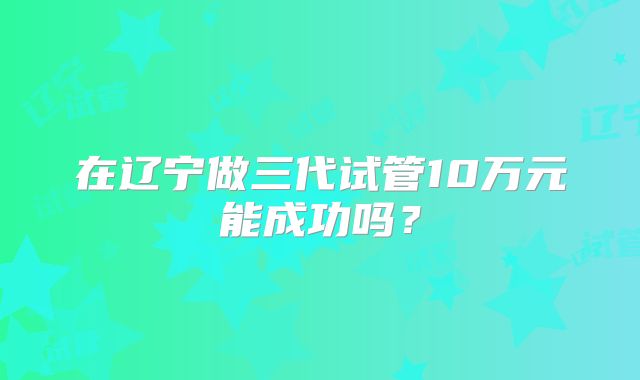 在辽宁做三代试管10万元能成功吗?