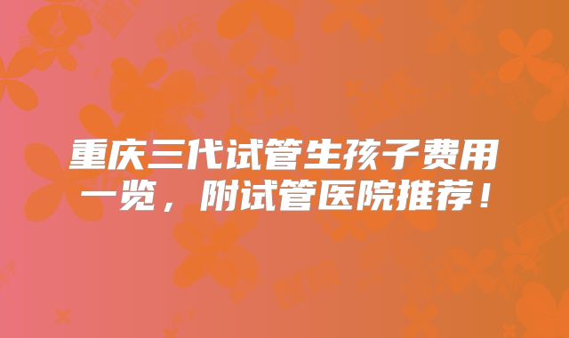 重庆三代试管生孩子费用一览,附试管医院推荐!