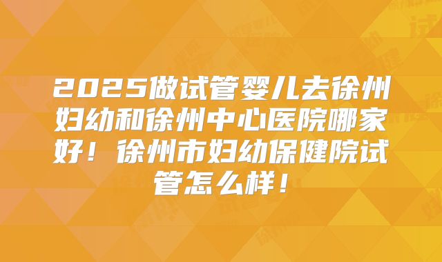 2025做试管婴儿去徐州妇幼和徐州中心医院哪家好！徐州市妇幼保健院试管怎么样！
