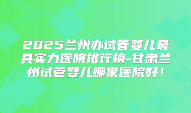 2025兰州办试管婴儿最具实力医院排行榜-甘肃兰州试管婴儿哪家医院好!