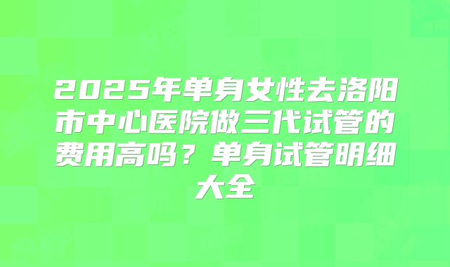 2025年单身女性去洛阳市中心医院做三代试管的费用高吗？单身试管明细大全