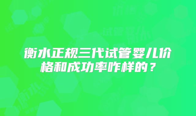 衡水正规三代试管婴儿价格和成功率咋样的?