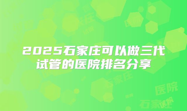 2025石家庄可以做三代试管的医院排名分享