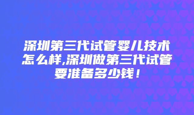 深圳第三代试管婴儿技术怎么样,深圳做第三代试管要准备多少钱!