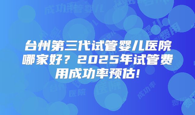 台州第三代试管婴儿医院哪家好？2025年试管费用成功率预估!