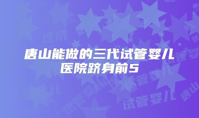 唐山能做的三代试管婴儿医院跻身前5