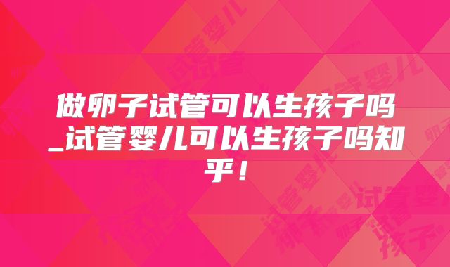 做卵子试管可以生孩子吗_试管婴儿可以生孩子吗知乎!