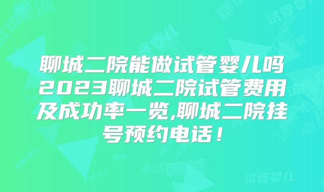聊城二院能做试管婴儿吗2023聊城二院试管费用及成功率一览,聊城二院挂号预约电话！